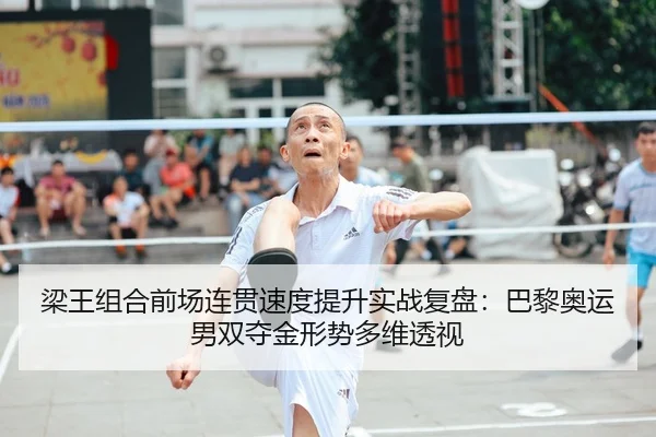 梁王组合前场连贯速度提升实战复盘:巴黎奥运男双夺金形势多维透视