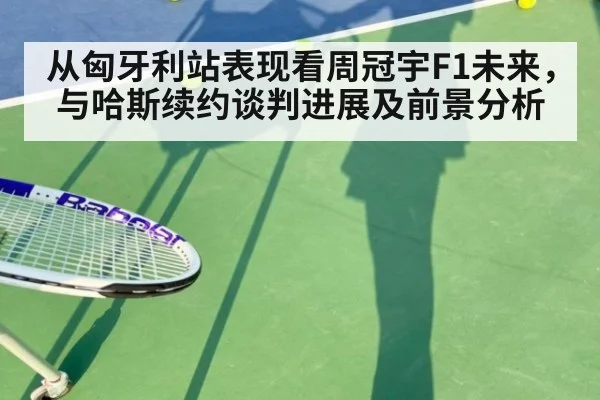 从匈牙利站表现看周冠宇F1未来，与哈斯续约谈判进展及前景分析