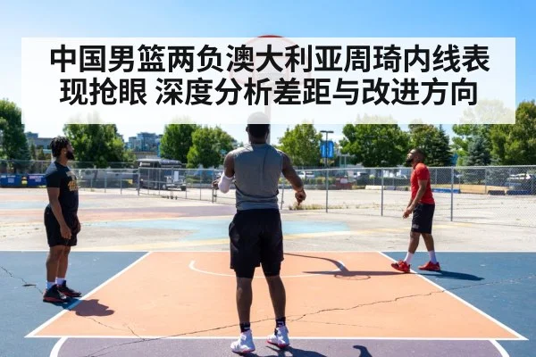 中国男篮两负澳大利亚周琦内线表现抢眼 深度分析差距与改进方向
